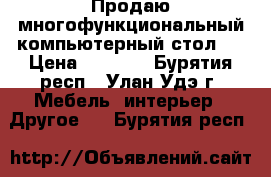 Продаю многофункциональный компьютерный стол.  › Цена ­ 4 000 - Бурятия респ., Улан-Удэ г. Мебель, интерьер » Другое   . Бурятия респ.